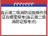 连云港二级消防设施操作员证在哪里报考(连云港二级消防证报考点)