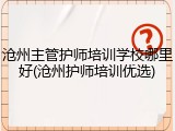 沧州主管护师培训学校哪里好(沧州护师培训优选)