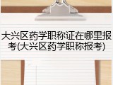 大兴区药学职称证在哪里报考(大兴区药学职称报考)