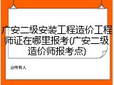 广安二级安装工程造价工程师证在哪里报考(广安二级造价师报考点)
