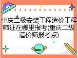 重庆二级安装工程造价工程师证在哪里报考(重庆二级造价师报考点)