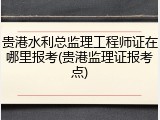 贵港水利总监理工程师证在哪里报考(贵港监理证报考点)