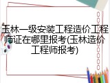 玉林一级安装工程造价工程师证在哪里报考(玉林造价工程师报考)