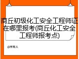商丘初级化工安全工程师证在哪里报考(商丘化工安全工程师报考点)