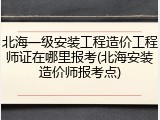 北海一级安装工程造价工程师证在哪里报考(北海安装造价师报考点)