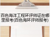 百色海洋工程环评师证在哪里报考(百色海环评师报考)