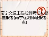南宁交通工程检测师证在哪里报考(南宁检测师证报考点)