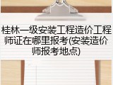 桂林一级安装工程造价工程师证在哪里报考(安装造价师报考地点)