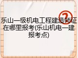 乐山一级机电工程建造师证在哪里报考(乐山机电一建报考点)