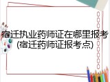 宿迁执业药师证在哪里报考(宿迁药师证报考点)
