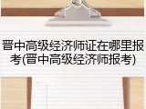 晋中高级经济师证在哪里报考(晋中高级经济师报考)