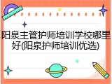 阳泉主管护师培训学校哪里好(阳泉护师培训优选)
