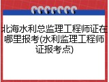 北海水利总监理工程师证在哪里报考(水利监理工程师证报考点)