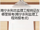 南宁水利总监理工程师证在哪里报考(南宁水利监理工程师报考点)