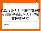 临汾企业人力资源管理师证在哪里报考(临汾人力资源管理师报考)