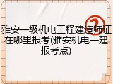 雅安一级机电工程建造师证在哪里报考(雅安机电一建报考点)
