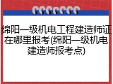 绵阳一级机电工程建造师证在哪里报考(绵阳一级机电建造师报考点)
