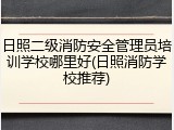 日照二级消防安全管理员培训学校哪里好(日照消防学校推荐)