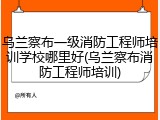 乌兰察布一级消防工程师培训学校哪里好(乌兰察布消防工程师培训)