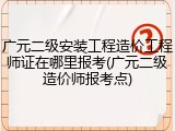 广元二级安装工程造价工程师证在哪里报考(广元二级造价师报考点)