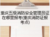 重庆五级消防安全管理员证在哪里报考(重庆消防证报考点)