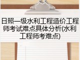 日照一级水利工程造价工程师考试难点具体分析(水利工程师考难点)