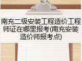 南充二级安装工程造价工程师证在哪里报考(南充安装造价师报考点)