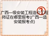 广西一级安装工程造价工程师证在哪里报考(广西一造安装报考点)