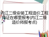 内江二级安装工程造价工程师证在哪里报考(内江二级造价师报考点)