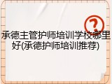 承德主管护师培训学校哪里好(承德护师培训推荐)
