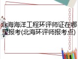 北海海洋工程环评师证在哪里报考(北海环评师报考点)