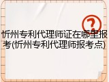 忻州专利代理师证在哪里报考(忻州专利代理师报考点)