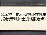 晋城护士执业资格证在哪里报考(晋城护士资格报考点)