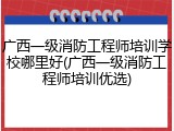 广西一级消防工程师培训学校哪里好(广西一级消防工程师培训优选)