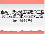 宜宾二级安装工程造价工程师证在哪里报考(宜宾二级造价师报考)