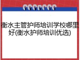 衡水主管护师培训学校哪里好(衡水护师培训优选)