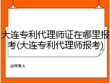 大连专利代理师证在哪里报考(大连专利代理师报考)