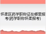 怀柔区药学职称证在哪里报考(药学职称怀柔报考)