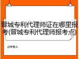 晋城专利代理师证在哪里报考(晋城专利代理师报考点)