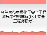 乌兰察布中级化工安全工程师报考资格详解(化工安全工程师报考)
