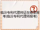 临汾专利代理师证在哪里报考(临汾专利代理师报考)