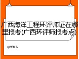 广西海洋工程环评师证在哪里报考(广西环评师报考点)