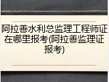 阿拉善水利总监理工程师证在哪里报考(阿拉善监理证报考)
