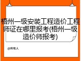 梧州一级安装工程造价工程师证在哪里报考(梧州一级造价师报考)