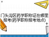 门头沟区药学职称证在哪里报考(药学职称报考地点)