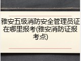雅安五级消防安全管理员证在哪里报考(雅安消防证报考点)