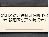 朝阳区助理医师证在哪里报考(朝阳区助理医师报考)