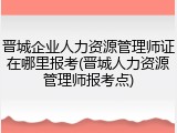 晋城企业人力资源管理师证在哪里报考(晋城人力资源管理师报考点)