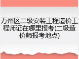 万州区二级安装工程造价工程师证在哪里报考(二级造价师报考地点)