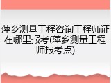 萍乡测量工程咨询工程师证在哪里报考(萍乡测量工程师报考点)